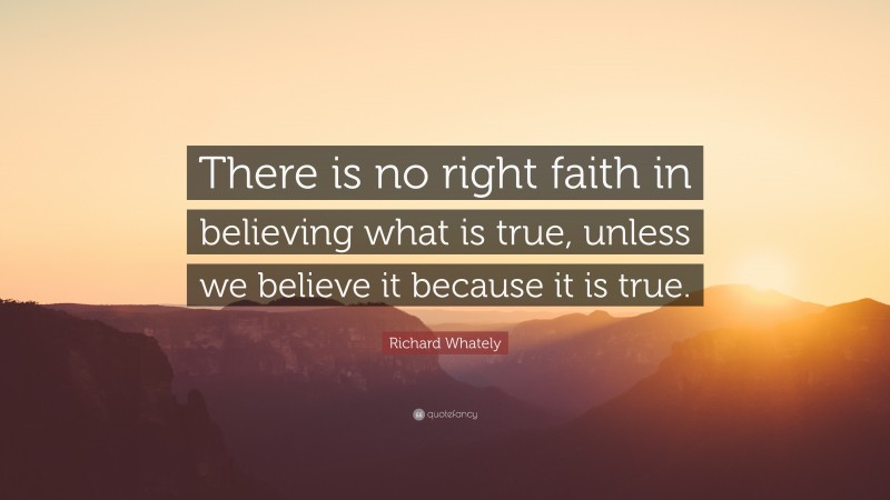 Richard Whately Quote: “There is no right faith in believing what is true, unless we believe it because it is true.”