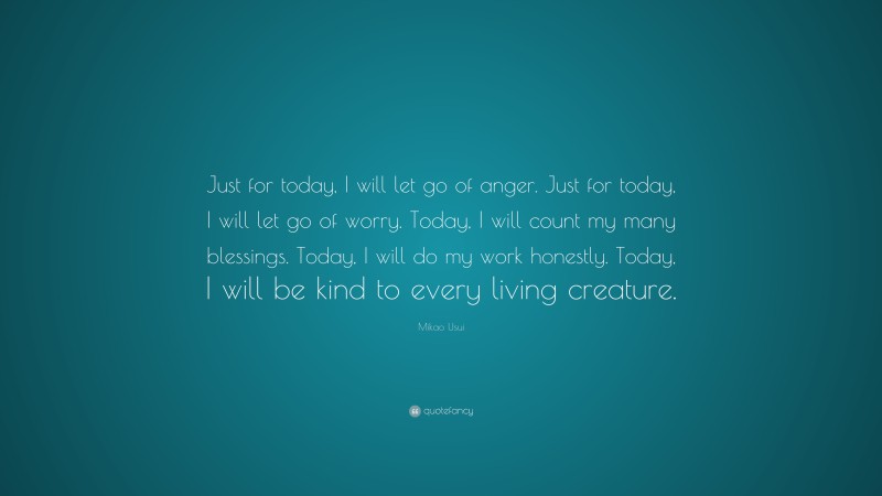 Mikao Usui Quote: “Just for today, I will let go of anger. Just for today, I will let go of worry. Today, I will count my many blessings. Today, I will do my work honestly. Today, I will be kind to every living creature.”