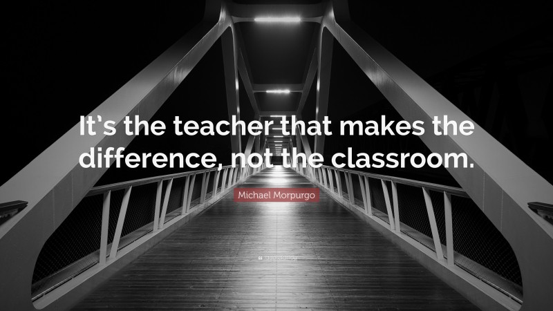 Michael Morpurgo Quote: “It’s the teacher that makes the difference, not the classroom.”