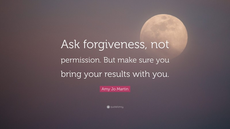 Amy Jo Martin Quote: “Ask forgiveness, not permission. But make sure you bring your results with you.”