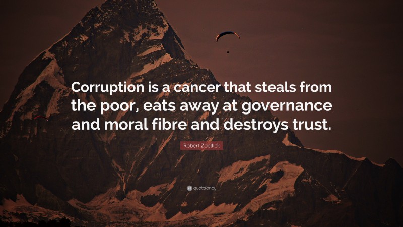 Robert Zoellick Quote: “Corruption is a cancer that steals from the poor, eats away at governance and moral fibre and destroys trust.”