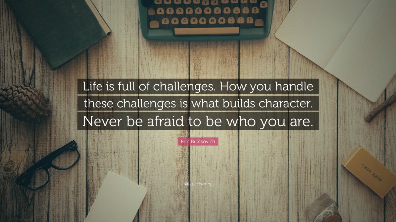 Erin Brockovich Quote: “Life is full of challenges. How you handle these challenges is what builds character. Never be afraid to be who you are.”