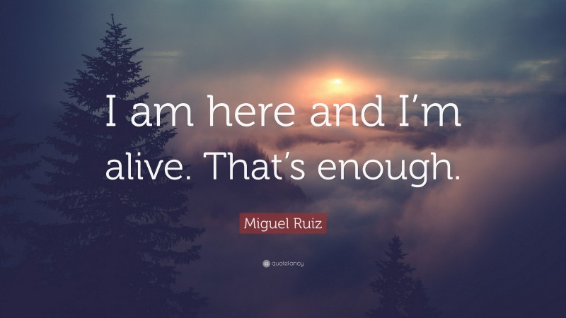 Miguel Ruiz Quote: “I am here and I’m alive. That’s enough.”