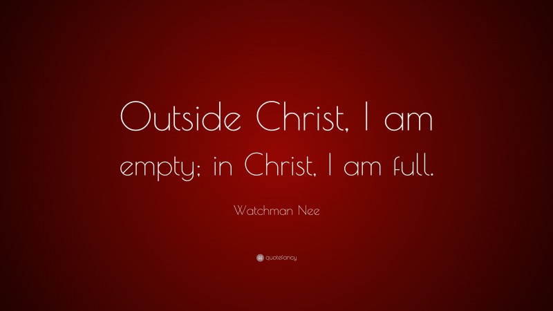 Watchman Nee Quote: “Outside Christ, I am empty; in Christ, I am full.”