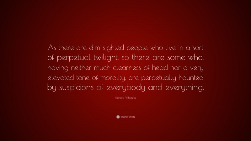 Richard Whately Quote: “As there are dim-sighted people who live in a sort of perpetual twilight, so there are some who, having neither much clearness of head nor a very elevated tone of morality, are perpetually haunted by suspicions of everybody and everything.”