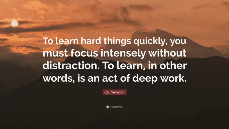 Cal Newport Quote: “To learn hard things quickly, you must focus intensely without distraction. To learn, in other words, is an act of deep work.”
