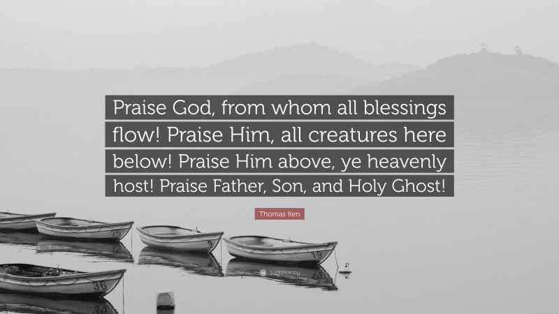Thomas Ken Quote: “Praise God, from whom all blessings flow! Praise Him, all creatures here below! Praise Him above, ye heavenly host! Praise Father, Son, and Holy Ghost!”