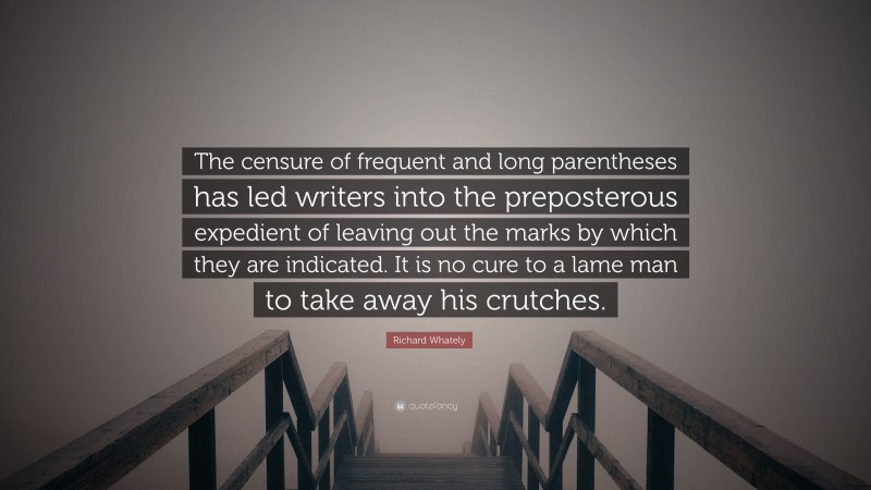 Richard Whately Quote: “The censure of frequent and long parentheses has led writers into the preposterous expedient of leaving out the marks by which they are indicated. It is no cure to a lame man to take away his crutches.”