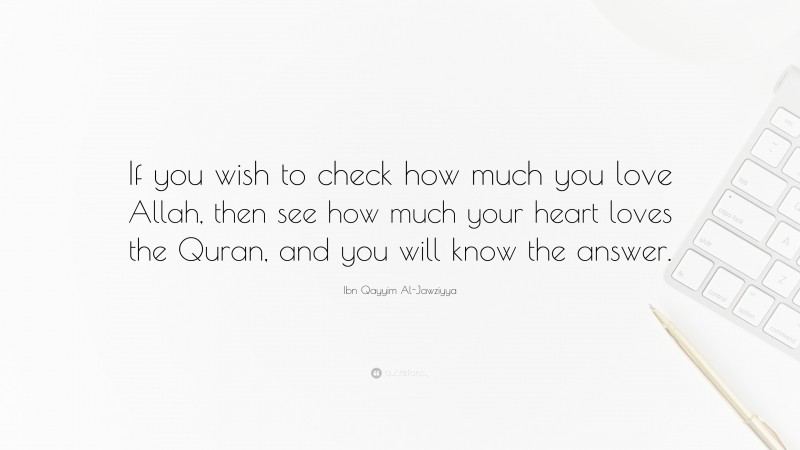 Ibn Qayyim Al-Jawziyya Quote: “If you wish to check how much you love Allah, then see how much your heart loves the Quran, and you will know the answer.”