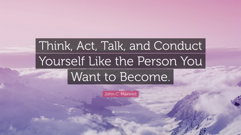 John C. Maxwell Quote: “Think, Act, Talk, and Conduct Yourself Like the Person You Want to Become.”