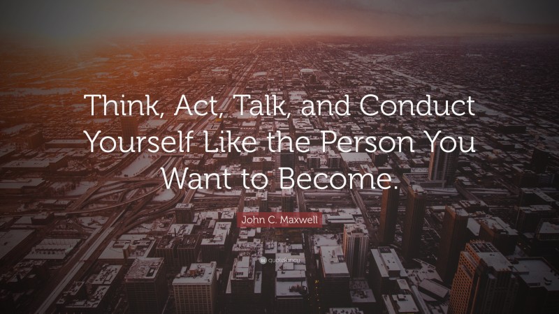 John C. Maxwell Quote: “Think, Act, Talk, and Conduct Yourself Like the Person You Want to Become.”
