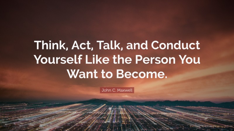 John C. Maxwell Quote: “Think, Act, Talk, and Conduct Yourself Like the Person You Want to Become.”