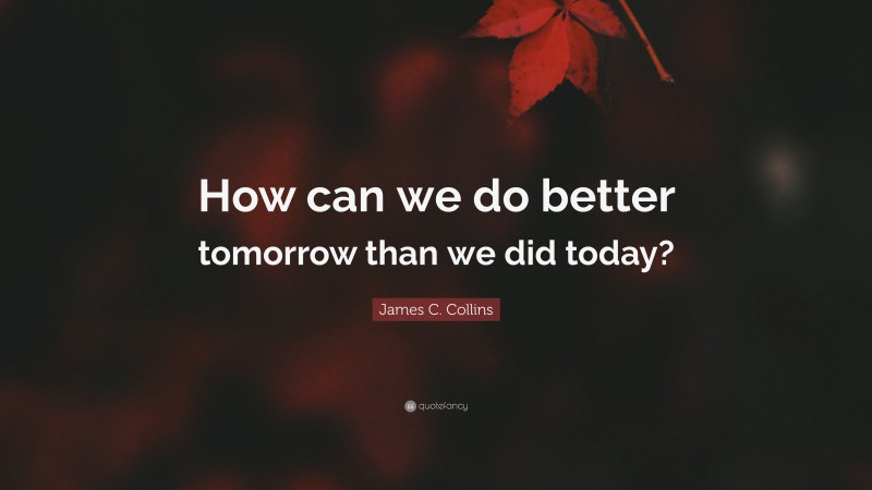 James C. Collins Quote: “How can we do better tomorrow than we did today?”