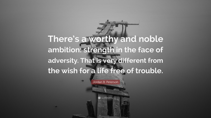 Jordan B. Peterson Quote: “There’s a worthy and noble ambition: strength in the face of adversity. That is very different from the wish for a life free of trouble.”