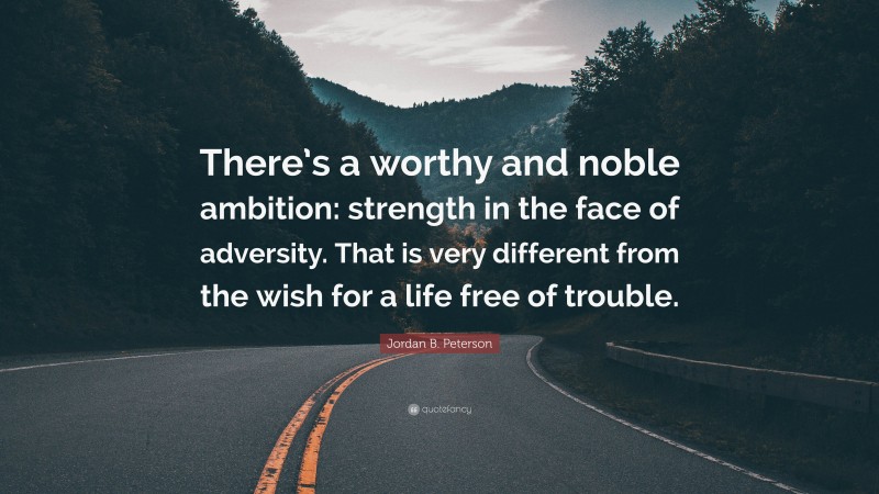 Jordan B. Peterson Quote: “There’s a worthy and noble ambition: strength in the face of adversity. That is very different from the wish for a life free of trouble.”
