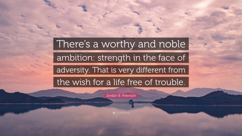 Jordan B. Peterson Quote: “There’s a worthy and noble ambition: strength in the face of adversity. That is very different from the wish for a life free of trouble.”