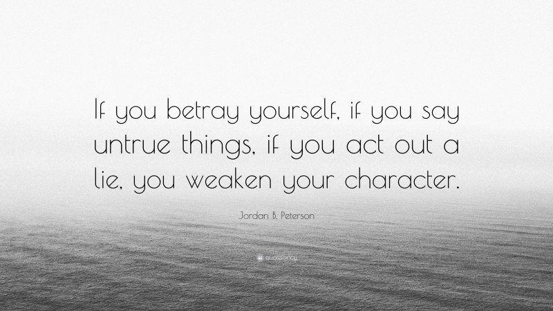 Jordan B. Peterson Quote: “If you betray yourself, if you say untrue things, if you act out a lie, you weaken your character.”