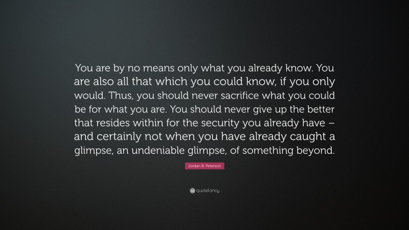 Jordan B. Peterson Quote: “You are by no means only what you already know. You are also all that which you could know, if you only would. Thus, you should never sacrifice what you could be for what you are. You should never give up the better that resides within for the security you already have – and certainly not when you have already caught a glimpse, an undeniable glimpse, of something beyond.”