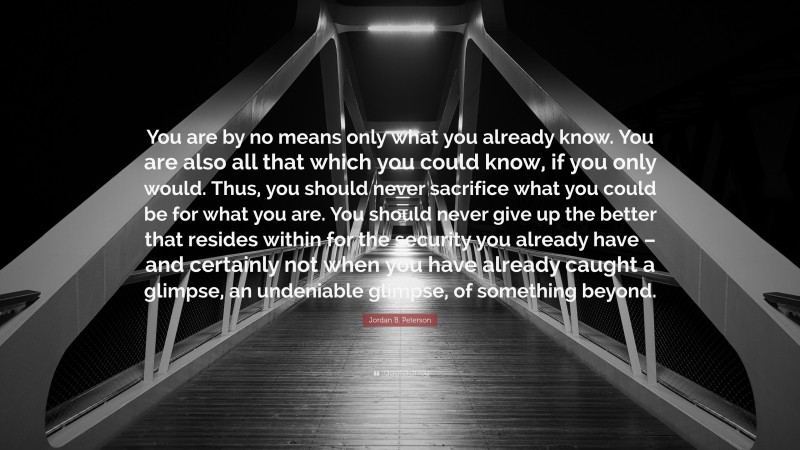 Jordan B. Peterson Quote: “You are by no means only what you already know. You are also all that which you could know, if you only would. Thus, you should never sacrifice what you could be for what you are. You should never give up the better that resides within for the security you already have – and certainly not when you have already caught a glimpse, an undeniable glimpse, of something beyond.”