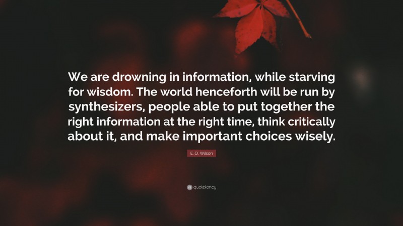 E. O. Wilson Quote: “We are drowning in information, while starving for wisdom. The world henceforth will be run by synthesizers, people able to put together the right information at the right time, think critically about it, and make important choices wisely.”