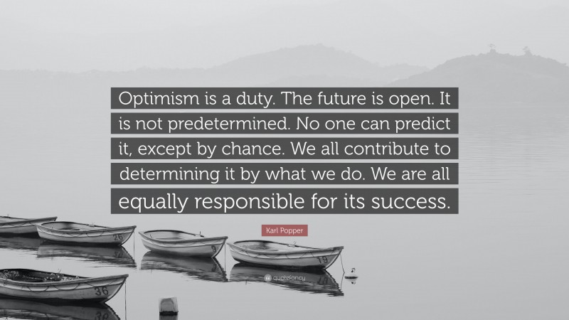 Karl Popper Quote: “Optimism is a duty. The future is open. It is not predetermined. No one can predict it, except by chance. We all contribute to determining it by what we do. We are all equally responsible for its success.”