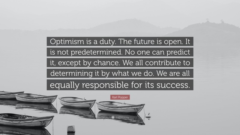 Karl Popper Quote: “Optimism is a duty. The future is open. It is not predetermined. No one can predict it, except by chance. We all contribute to determining it by what we do. We are all equally responsible for its success.”
