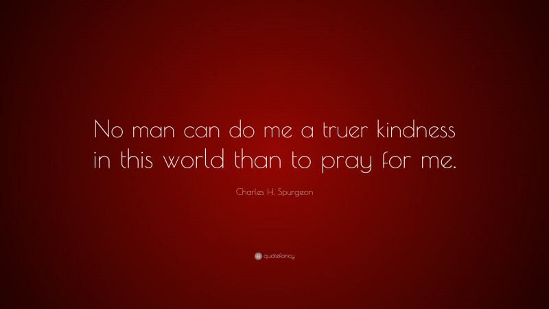 Charles H. Spurgeon Quote: “No man can do me a truer kindness in this world than to pray for me.”