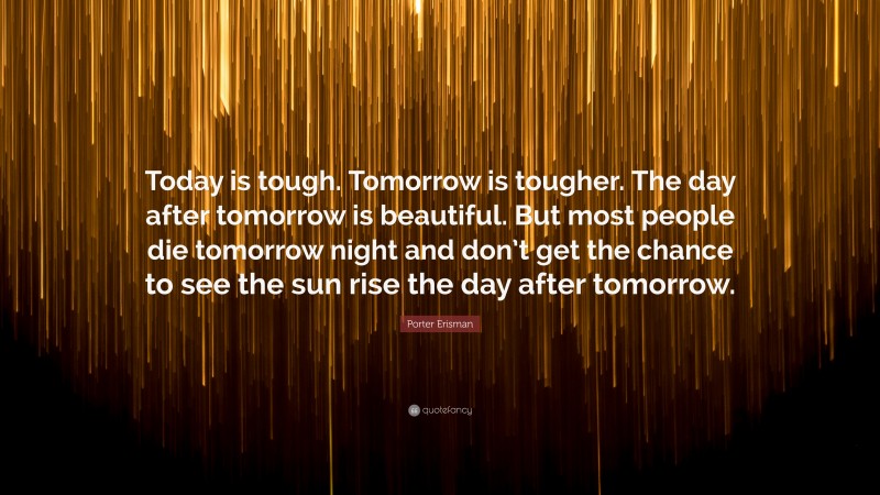 Porter Erisman Quote: “Today is tough. Tomorrow is tougher. The day after tomorrow is beautiful. But most people die tomorrow night and don’t get the chance to see the sun rise the day after tomorrow.”