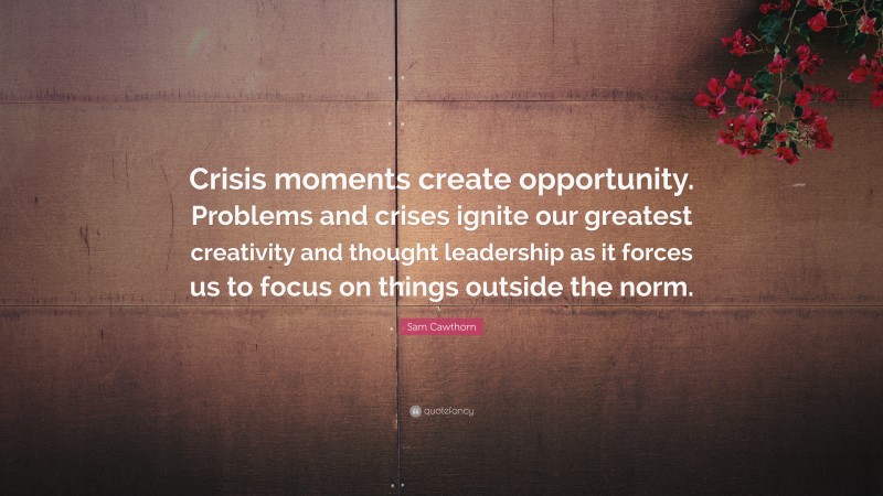 Sam Cawthorn Quote: “Crisis moments create opportunity. Problems and crises ignite our greatest creativity and thought leadership as it forces us to focus on things outside the norm.”