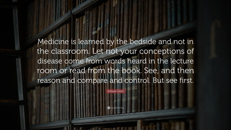 William Osler Quote: “Medicine is learned by the bedside and not in the classroom. Let not your conceptions of disease come from words heard in the lecture room or read from the book. See, and then reason and compare and control. But see first.”