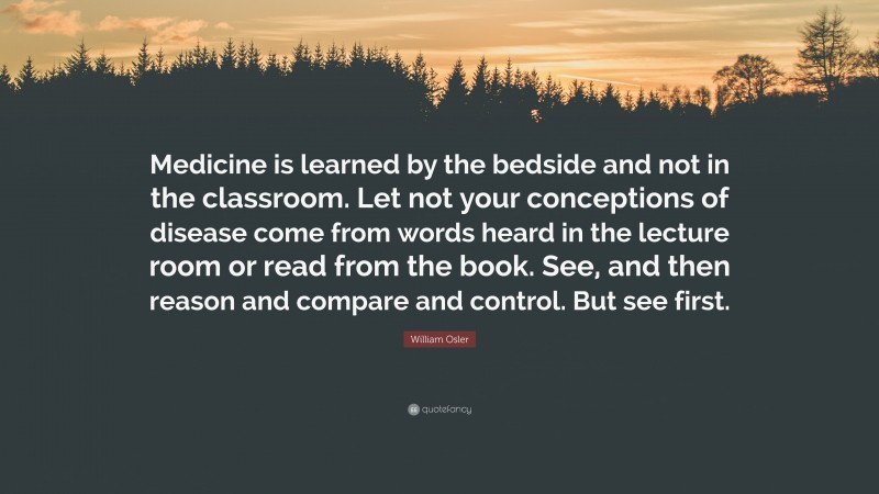 William Osler Quote: “Medicine is learned by the bedside and not in the classroom. Let not your conceptions of disease come from words heard in the lecture room or read from the book. See, and then reason and compare and control. But see first.”
