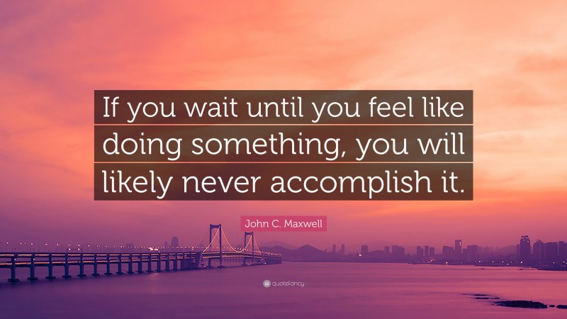 John C. Maxwell Quote: “If you wait until you feel like doing something, you will likely never accomplish it.”