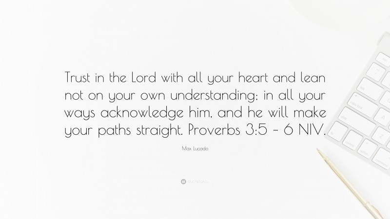 Max Lucado Quote: “Trust in the Lord with all your heart and lean not on your own understanding; in all your ways acknowledge him, and he will make your paths straight. Proverbs 3:5 – 6 NIV.”