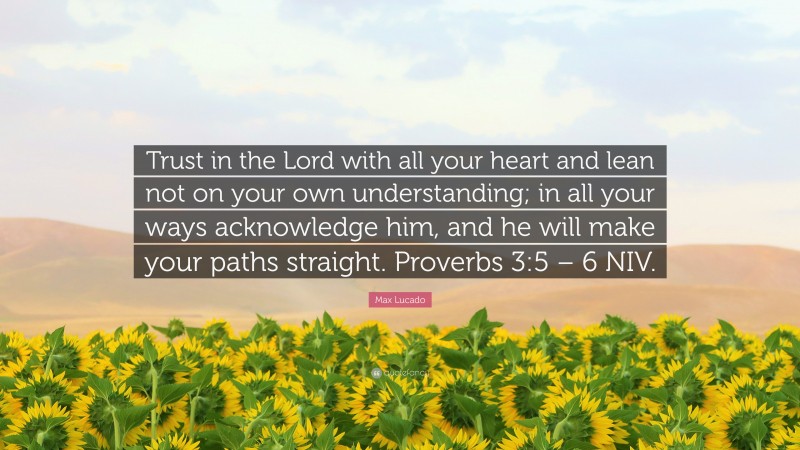 Max Lucado Quote: “Trust in the Lord with all your heart and lean not on your own understanding; in all your ways acknowledge him, and he will make your paths straight. Proverbs 3:5 – 6 NIV.”