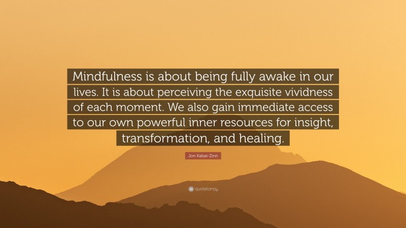 Jon Kabat-Zinn Quote: “Mindfulness is about being fully awake in our lives. It is about perceiving the exquisite vividness of each moment. We also gain immediate access to our own powerful inner resources for insight, transformation, and healing.”