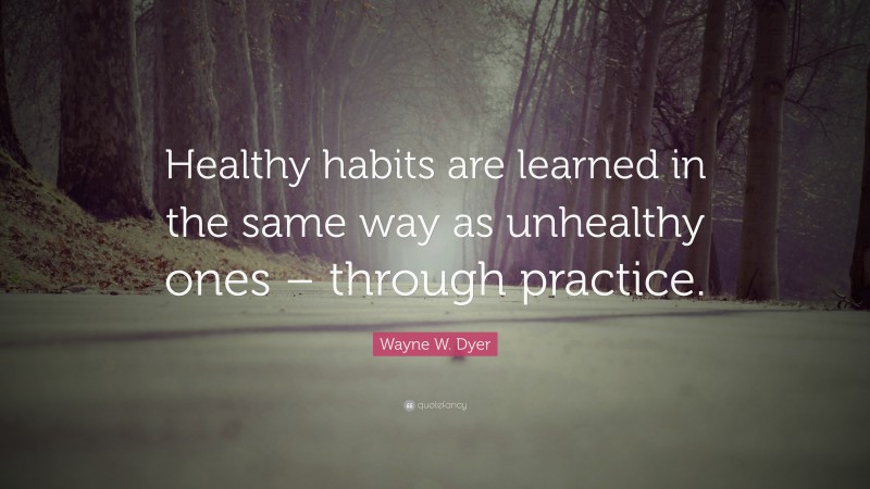 Wayne W. Dyer Quote: “Healthy habits are learned in the same way as unhealthy ones – through practice.”