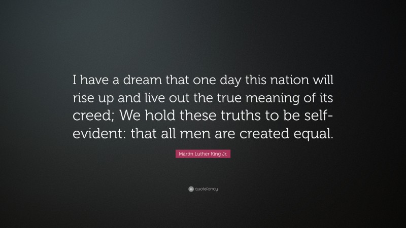 Martin Luther King Jr. Quote: “I have a dream that one day this nation will rise up and live out the true meaning of its creed; We hold these truths to be self-evident: that all men are created equal.”
