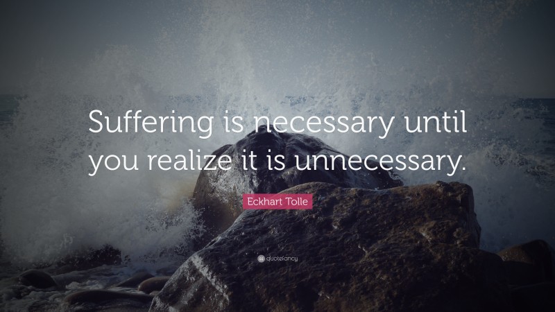Eckhart Tolle Quote: “Suffering is necessary until you realize it is unnecessary.”