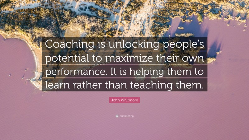 John Whitmore Quote: “Coaching is unlocking people’s potential to maximize their own performance. It is helping them to learn rather than teaching them.”