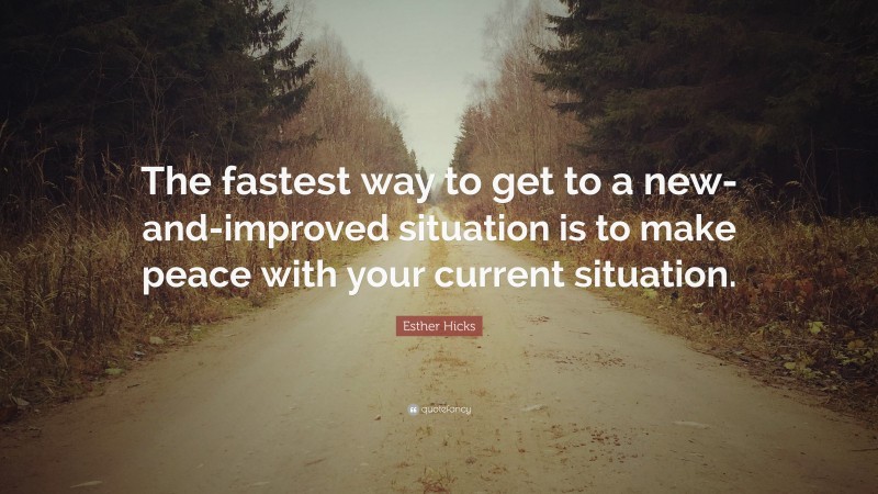 Esther Hicks Quote: “The fastest way to get to a new-and-improved situation is to make peace with your current situation.”