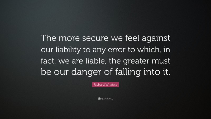 Richard Whately Quote: “The more secure we feel against our liability to any error to which, in fact, we are liable, the greater must be our danger of falling into it.”