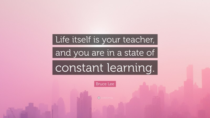 Bruce Lee Quote: “Life itself is your teacher, and you are in a state of constant learning.”