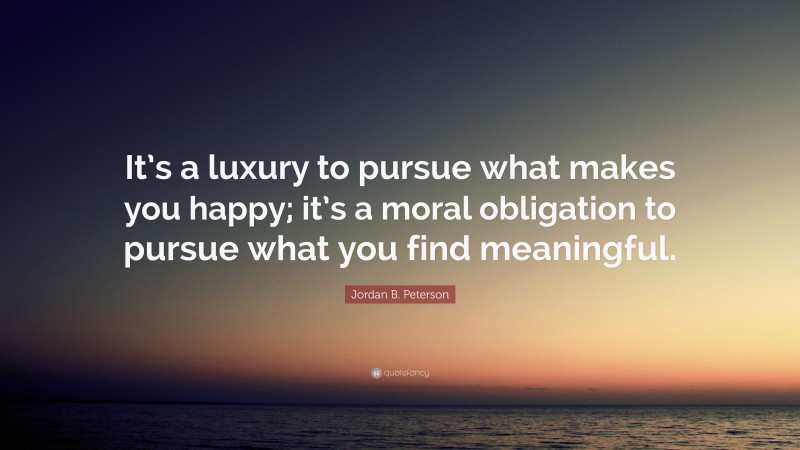 Jordan B. Peterson Quote: “It’s a luxury to pursue what makes you happy; it’s a moral obligation to pursue what you find meaningful.”