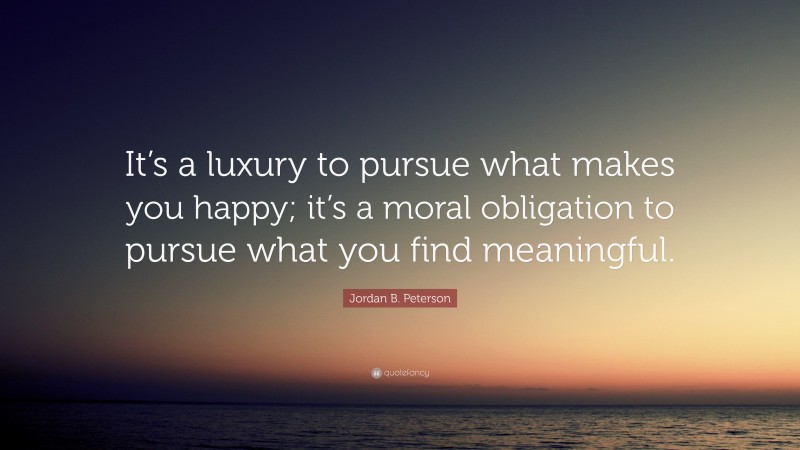 Jordan B. Peterson Quote: “It’s a luxury to pursue what makes you happy; it’s a moral obligation to pursue what you find meaningful.”