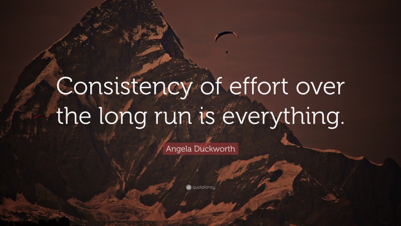Angela Duckworth Quote: “Consistency of effort over the long run is everything.”