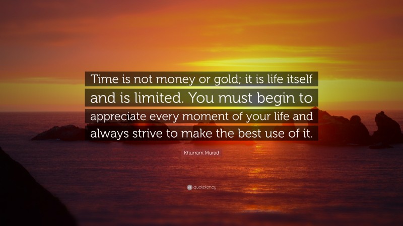 Khurram Murad Quote: “Time is not money or gold; it is life itself and is limited. You must begin to appreciate every moment of your life and always strive to make the best use of it.”