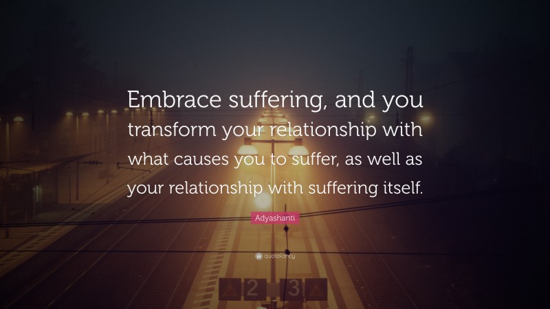 Adyashanti Quote: “Embrace suffering, and you transform your relationship with what causes you to suffer, as well as your relationship with suffering itself.”