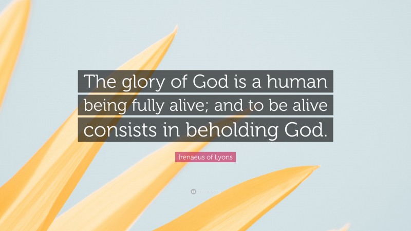 Irenaeus of Lyons Quote: “The glory of God is a human being fully alive; and to be alive consists in beholding God.”