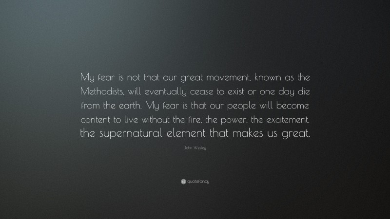 John Wesley Quote: “My fear is not that our great movement, known as the Methodists, will eventually cease to exist or one day die from the earth. My fear is that our people will become content to live without the fire, the power, the excitement, the supernatural element that makes us great.”