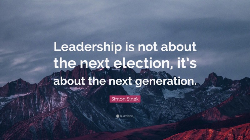 Simon Sinek Quote: “Leadership is not about the next election, it’s about the next generation.”